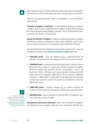 Não é necessário que as configurações sejam decoradas, porém é importante
que tenhamos conhecimento delas para saber aplicá-las quando necessário.
Algumas configurações podem afetar a visualização e o uso de interfaces
web; são elas:
Tamanho da página e resolução: é a quantidade de pixels que compõem
a imagem vista na tela. A qualidade dessa imagem vai depender da relação
do número de pontos por polegada quadrada, com a configuração da tela,
o tamanho do monitor e sua resolução.
Espaço do browser na página: o espaço ocupado pelo browser na página
do dispositivo utilizado, seja dispositivo móvel, sejam notebooks, seja TV, sejam
outros, variam de acordo com a resolução da tela do dispositivo utilizado.
As resoluções de tela mais utilizadas atualmente pelos usuários de PCs, segundo
estatísticas do Market Share (http://marketshare.hitslink.com), são:
•	 1024x768 pixels – serve de referência para o desenvolvimento de
websites. Em julho de 2010, foi usada por 23,63% dos usuários mundiais.
•	 1280x800 pixels – no desenvolvimento de layout para interfaces web, a
proporção entre a largura e a altura dos monitores apresenta variações.
Desde 4:3, padrão dos aparelhos de TV e computadores, comum nas
larguras de 1024 a 1280 pixels, até a proporção dos monitores de HDTV,
wide screen (16:9, resolução 1280x720 ou 16:10, resolução 1280x800,
chegando a 1680x1050 e 2560x1600). Estas diferenças de resolução
e proporção aumentam ainda mais quando se consideram as telas dos
dispositivos móveis.
•	 1280x1024 pixels – também utilizada por um número crescente de
usuários. Em julho de 2010, foi usada por 10,86% dos usuários mundiais.
•	 640x840 pixels – pouco utilizada. Em julho de 2010, foi usada por ape-
nas 2,35% dos usuários mundiais.
Navegadores (browsers) utilizados: existe uma variedade de navegado-
res disponíveis para os usuários web; por isso é importante sabermos que
Conheça as resoluções
indicadas para monitores LCD e
Laptops, conforme o tamanho
do monitor.Acesse: http://
windows.microsoft.com/pt-BR/
windows7/Getting-the-best-
display-on-your-monitor
Fundamentos do Desenvolvimento Webe-Tec Brasil 16
 
