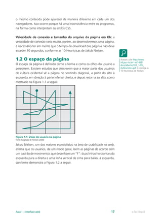 o mesmo conteúdo pode aparecer de maneira diferente em cada um dos
navegadores. Isso ocorre porque há uma inconsistência entre os programas,
na forma como interpretam os estilos CSS.
Velocidade de conexão e tamanho do arquivo da página em Kb: a
velocidade de conexão varia muito, porém, ao desenvolvermos uma página,
é necessário ter em mente que o tempo de download das páginas não deve
exceder 10 segundos, conforme as 10 Heurísticas de Jakob Nielsen.
1.2 O espaço da página
O espaço da página é definido como a forma e como os olhos do usuário a
percorrem. Existem estudos que descrevem que a maior parte dos usuários
de cultura ocidental vê a página no sentindo diagonal, a partir do alto à
esquerda, em direção à parte inferior direita, e depois retorna ao alto, como
mostrado na Figura 1.1 a seguir.
Figura 1.1: Visão do usuário na página
Fonte:Adaptado de Nielsen (2000)
Jakob Nielsen, um dos maiores especialistas na área de usabilidade na web,
afirma que os usuários, de um modo geral, leem as páginas de acordo com
um padrão de movimentos que desenham um “F”: duas linhas horizontais da
esquerda para a direita e uma linha vertical de cima para baixo, à esquerda,
conforme demonstra a Figura 1.2 a seguir.
Acesse o site http://www.
inf.puc-rio.br/~inf1403/
docs/alberto2011_1/09_
AvHeuristica.pdf e conheça as
10 Heurísticas de Nielsen.
e-Tec BrasilAula 1 – Interface web 17
 