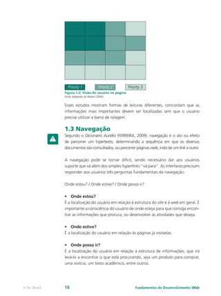 Priority 1 Priority 2 Priority 3
Figura 1.2: Visão do usuário na página
Fonte:Adaptado de Nielsen (2000)
Esses estudos mostram formas de leituras diferentes, concordam que as
informações mais importantes devem ser localizadas sem que o usuário
precise utilizar a barra de rolagem.
1.3 Navegação
Segundo o Dicionário Aurélio (FERREIRA, 2009), navegação é o ato ou efeito
de percorrer um hipertexto, determinando a sequência em que os diversos
documentos são consultados, ou percorrer páginas web, indo de um link a outro.
A navegação pode se tornar difícil, sendo necessário dar aos usuários
suporte que vá além dos simples hyperlinks “vá para”. As interfaces precisam
responder aos usuários três perguntas fundamentais da navegação:
Onde estou? / Onde estive? / Onde posso ir?
•	 Onde estou?
É a localização do usuário em relação à estrutura do site e à web em geral. É
importante a consciência do usuário de onde esteja para que consiga encon-
trar as informações que procura, ou desenvolver as atividades que deseja.
•	 Onde estive?
É a localização do usuário em relação às páginas já visitadas.
•	 Onde posso ir?
É a localização do usuário em relação à estrutura de informações, que irá
levá-lo a encontrar o que está procurando, seja um produto para comprar,
uma notícia, um texto acadêmico, entre outros.
Fundamentos do Desenvolvimento Webe-Tec Brasil 18
 