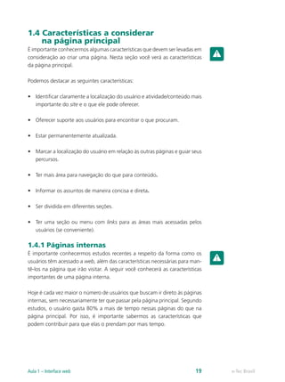1.4 Características a considerar
na página principal
É importante conhecermos algumas características que devem ser levadas em
consideração ao criar uma página. Nesta seção você verá as características
da página principal.
Podemos destacar as seguintes características:
•	 Identificar claramente a localização do usuário e atividade/conteúdo mais
importante do site e o que ele pode oferecer.
•	 Oferecer suporte aos usuários para encontrar o que procuram.
•	 Estar permanentemente atualizada.
•	 Marcar a localização do usuário em relação às outras páginas e guiar seus
percursos.
•	 Ter mais área para navegação do que para conteúdo.
•	 Informar os assuntos de maneira concisa e direta.
•	 Ser dividida em diferentes seções.
•	 Ter uma seção ou menu com links para as áreas mais acessadas pelos
usuários (se conveniente).
1.4.1 Páginas internas
É importante conhecermos estudos recentes a respeito da forma como os
usuários têm acessado a web, além das características necessárias para man-
tê-los na página que irão visitar. A seguir você conhecerá as características
importantes de uma página interna.
Hoje é cada vez maior o número de usuários que buscam ir direto às páginas
internas, sem necessariamente ter que passar pela página principal. Segundo
estudos, o usuário gasta 80% a mais de tempo nessas páginas do que na
página principal. Por isso, é importante sabermos as características que
podem contribuir para que elas o prendam por mais tempo.
e-Tec BrasilAula 1 – Interface web 19
 