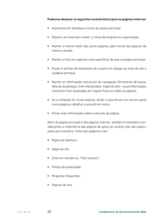 Podemos destacar as seguintes características para as páginas internas:
•	 Apresentar em destaque o nome da página principal.
•	 Mostrar, em local bem visível, a marca da empresa ou organização.
•	 Manter o mesmo estilo das outras páginas, pelo menos das páginas da
mesma camada.
•	 Manter o foco em aspectos mais específicos do que na página principal.
•	 Prover o sentido de localização do usuário em relação ao resto do site e
à página principal.
•	 Manter as informações estruturais de navegação (ferramenta de busca,
data de atualização, links relacionados, mapa do site) – essas informações
costumam ficar localizadas em lugares fixos em todas as páginas.
•	 Se o conteúdo for muito extenso, dividir o assunto em um resumo geral
numa página e detalhar o assunto em outra.
•	 Prover mais informações sobre o assunto da página.
Além da página principal e das páginas internas, também é necessário con-
siderarmos a importância das páginas de apoio ao usuário; elas são respon-
sáveis por orientá-lo. Entre elas podemos citar:
•	 Página de abertura.
•	 Mapa do site.
•	 Entre em contato ou “Fale conosco”.
•	 Política de privacidade.
•	 Perguntas frequentes.
•	 Páginas de erro.
Fundamentos do Desenvolvimento Webe-Tec Brasil 20
 