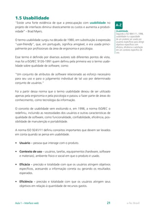 1.5 Usabilidade
“Existe uma forte evidência de que a preocupação com usabilidade no
projeto de interfaces diminui drasticamente os custos e aumenta a produti-
vidade” - Brad Myers.
O termo usabilidade surgiu na década de 1980, em substituição à expressão
“user-friendly”, que, em português, significa amigável, e era usada princi-
palmente por profissionais da área de ergonomia e psicologia.
Esse termo é definido por diversos autores sob diferentes pontos de vista,
mas foi a ISO/IEC 9126-1991 quem definiu pela primeira vez o termo usabi-
lidade sobre qualidade de software, como:
“Um conjunto de atributos de software relacionado ao esforço necessário
para seu uso e para o julgamento individual de tal uso por determinado
conjunto de usuários.”
Foi a partir dessa norma que o termo usabilidade deixou de ser utilizado
apenas pela ergonomia e pela psicologia e passou a fazer parte de áreas do
conhecimento, como tecnologia da informação.
O conceito de usabilidade vem evoluindo e, em 1998, a norma ISO/IEC o
redefiniu, incluindo as necessidades dos usuários e outras caracteristicas de
qualidade de software, como funcionalidade, confiabilidade, eficiência, pos-
sibilidade de manutenção e portabilidade.
A norma ISO 9241/11 definiu conceitos importantes que devem ser levados
em conta quando se pensa em usabilidade.
•	 Usuário – pessoa que interage com o produto.
•	 Contexto de uso – usuários, tarefas, equipamentos (hardware, software
e materiais), ambiente físico e social em que o produto é usado.
•	 Eficácia – precisão e totalidade com que os usuários atingem objetivos
específicos, acessando a informação correta ou gerando os resultados
esperados.
•	 Eficiência – precisão e totalidade com que os usuários atingem seus
objetivos em relação à quantidade de recursos gastos.
Usabilidade
Segundo a ISO 9841/11, 1998,
usabilidade é a capacidade
de um produto ser usado por
usuários específicos para atingir
objetivos específicos com
eficácia, eficiência e satisfação
em um contexto específico de
uso.
e-Tec BrasilAula 1 – Interface web 21
 