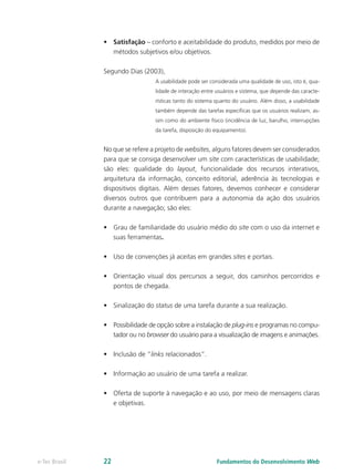 •	 Satisfação – conforto e aceitabilidade do produto, medidos por meio de
métodos subjetivos e/ou objetivos.
Segundo Dias (2003),
A usabilidade pode ser considerada uma qualidade de uso, isto é, qua-
lidade de interação entre usuários e sistema, que depende das caracte-
rísticas tanto do sistema quanto do usuário. Além disso, a usabilidade
também depende das tarefas específicas que os usuários realizam, as-
sim como do ambiente físico (incidência de luz, barulho, interrupções
da tarefa, disposição do equipamento).
No que se refere a projeto de websites, alguns fatores devem ser considerados
para que se consiga desenvolver um site com características de usabilidade;
são eles: qualidade do layout, funcionalidade dos recursos interativos,
arquitetura da informação, conceito editorial, aderência às tecnologias e
dispositivos digitais. Além desses fatores, devemos conhecer e considerar
diversos outros que contribuem para a autonomia da ação dos usuários
durante a navegação; são eles:
•	 Grau de familiaridade do usuário médio do site com o uso da internet e
suas ferramentas.
•	 Uso de convenções já aceitas em grandes sites e portais.
•	 Orientação visual dos percursos a seguir, dos caminhos percorridos e
pontos de chegada.
•	 Sinalização do status de uma tarefa durante a sua realização.
•	 Possibilidade de opção sobre a instalação de plug-ins e programas no compu-
tador ou no browser do usuário para a visualização de imagens e animações.
•	 Inclusão de “links relacionados”.
•	 Informação ao usuário de uma tarefa a realizar.
•	 Oferta de suporte à navegação e ao uso, por meio de mensagens claras
e objetivas.
Fundamentos do Desenvolvimento Webe-Tec Brasil 22
 