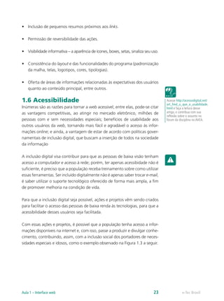 •	 Inclusão de pequenos resumos próximos aos links.
•	 Permissão de reversibilidade das ações.
•	 Visibilidade informativa – a aparência de ícones, boxes, setas, sinaliza seu uso.
•	 Consistência do layout e das funcionalidades do programa (padronização
da malha, telas, logotipos, cores, tipologias).
•	 Oferta de áreas de informações relacionadas às expectativas dos usuários
quanto ao conteúdo principal, entre outros.
1.6 Acessibilidade
Inúmeras são as razões para tornar a web acessível; entre elas, pode-se citar
as vantagens competitivas, ao atingir no mercado eletrônico, milhões de
pessoas com e sem necessidades especiais; benefícios de usabilidade aos
outros usuários da web, tornando mais fácil e agradável o acesso às infor-
mações online; e ainda, a vantagem de estar de acordo com políticas gover-
namentais de inclusão digital, que buscam a inserção de todos na sociedade
da informação
A inclusão digital visa contribuir para que as pessoas de baixa visão tenham
acesso a computador e acesso à rede; porém, ter apenas acessibidade não é
suficiente, é preciso que a população receba treinamento sobre como utilizar
essas ferramentas. Ser incluído digitalmente não é apenas saber trocar e-mail,
é saber utilizar o suporte tecnológico oferecido de forma mais ampla, a fim
de promover melhoria na condição de vida.
Para que a inclusão digital seja possível, ações e projetos vêm sendo criados
para facilitar o acesso das pessoas de baixa renda às tecnologias, para que a
acessibilidade desses usuários seja facilitada.
Com essas ações e projetos, é possivel que a população tenha acesso a infor-
mações disponíveis na internet e, com isso, passe a produzir e divulgar conhe-
cimento, contribuindo, assim, com a inclusão social dos portadores de neces-
sidades especiais e idosos, como o exemplo observado na Figura 1.3 a seguir.
Acesse http://acessodigital.net/
art_fred_o_que_e_usabilidade.
html e faça a leitura desse
artigo, e contribua com sua
reflexão sobre o assunto no
fórum da disciplina no AVEA.
e-Tec BrasilAula 1 – Interface web 23
 