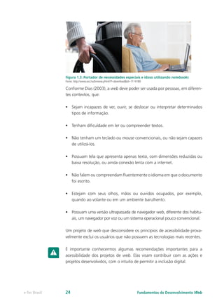 Figura 1.3: Portador de necessidades especiais e idoso utilizando notebooks
Fonte: http://www.sxc.hu/browse.phtml?f=download&id=1114180
Conforme Dias (2003), a web deve poder ser usada por pessoas, em diferen-
tes contextos, que:
•	 Sejam incapazes de ver, ouvir, se deslocar ou interpretar determinados
tipos de informação.
•	 Tenham dificuldade em ler ou compreender textos.
•	 Não tenham um teclado ou mouse convencionais, ou não sejam capazes
de utilizá-los.
•	 Possuam tela que apresenta apenas texto, com dimensões reduzidas ou
baixa resolução, ou ainda conexão lenta com a internet.
•	 Não falem ou compreendam fluentemente o idioma em que o documento
foi escrito.
•	 Estejam com seus olhos, mãos ou ouvidos ocupados, por exemplo,
quando ao volante ou em um ambiente barulhento.
•	 Possuam uma versão ultrapassada de navegador web, diferente dos habitu-
ais, um navegador por voz ou um sistema operacional pouco convencional.
Um projeto de web que desconsidere os princípios de acessibilidade prova-
velmente exclui os usuários que não possuem as tecnologias mais recentes.
É importante conhecermos algumas recomendações importantes para a
acessibilidade dos projetos de web. Elas visam contribuir com as ações e
projetos desenvolvidos, com o intuito de permitir a inclusão digital.
Fundamentos do Desenvolvimento Webe-Tec Brasil 24
 