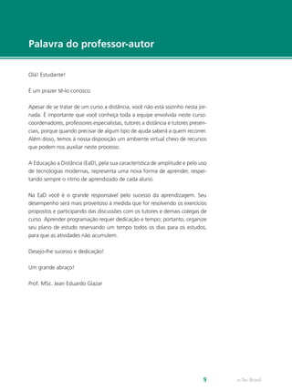 e-Tec Brasil9
Palavra do professor-autor
Olá! Estudante!
É um prazer tê-lo conosco.
Apesar de se tratar de um curso a distância, você não está sozinho nesta jor-
nada. É importante que você conheça toda a equipe envolvida neste curso:
coordenadores, professores especialistas, tutores a distância e tutores presen-
ciais, porque quando precisar de algum tipo de ajuda saberá a quem recorrer.
Além disso, temos à nossa disposição um ambiente virtual cheio de recursos
que podem nos auxiliar neste processo.
A Educação a Distância (EaD), pela sua característica de amplitude e pelo uso
de tecnologias modernas, representa uma nova forma de aprender, respei-
tando sempre o ritmo de aprendizado de cada aluno.
Na EaD você é o grande responsável pelo sucesso da aprendizagem. Seu
desempenho será mais proveitoso à medida que for resolvendo os exercícios
propostos e participando das discussões com os tutores e demais colegas de
curso. Aprender programação requer dedicação e tempo; portanto, organize
seu plano de estudo reservando um tempo todos os dias para os estudos,
para que as atividades não acumulem.
Desejo-lhe sucesso e dedicação!
Um grande abraço!
Prof. MSc. Jean Eduardo Glazar
 