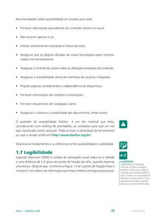 Recomendações sobre acessibilidade em projeto para web:
•	 Fornecer alternativas equivalentes ao conteúdo sonoro ou visual.
•	 Não recorrer apenas à cor.
•	 Utilizar corretamente marcações e folhas de estilo.
•	 Assegurar que as páginas dotadas de novas tecnologias sejam transfor-
madas harmoniosamente.
•	 Assegurar o controle do usúario sobre as alterações temporais do conteúdo.
•	 Assegurar a acessibilidade direta de interfaces de usuários integradas.
•	 Projetar páginas considerando a independência de dispositivos.
•	 Fornecer informações de contexto e orientações.
•	 Fornecer mecanismos de navegação claros.
•	 Assegurar a clareza e a simplicidade dos documentos, entre outros.
O avaliador de acessibilidade DaSilva é um site nacional que testa,
considerando num ranking de prioridades, as condições para que um site
seja classificado como acessível. Pode-se fazer o download da ferramenta3
ou usar a versão online em http://www.dasilva.org.br/
Descreva os fundamentos e as diferenças entre acessibilidade e usabilidade.
1.7 Legibilidade
Segundo Marmion (2006) o campo de percepção visual reduz-se à metade
a uma distância de 2.5 graus do ponto de fixação do olho, quando fazemos
uma leitura. Observe que, conforme a Figura 1.4 se o ponto de fixação fosse o
número 0, eis o bloco de informação que nosso cérebro conseguiria processar:
Legibilidade
Legibilidade é a facilidade
com que um leitor consegue
discernir a fonte numa página,
e baseia-se na relação da forma
com o fundo e na capacidade de
distinguir as letras entre si. Para
que possam ser lidas, as letras
terão que ser bem identificadas.
e-Tec BrasilAula 1 – Interface web 25
 