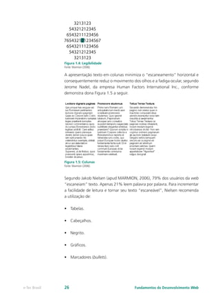 Figura 1.4: Legibilidade
Fonte: Marmion (2006)
A apresentação texto em colunas minimiza o “escaneamento” horizontal e
consequentemente reduz o movimento dos olhos e a fadiga ocular, segundo
Jerome Nadel, da empresa Human Factors International Inc., conforme
demonstra dona Figura 1.5 a seguir.
Figura 1.5: Colunas
Fonte: Marmion (2006)
Segundo Jakob Nielsen (apud MARMION, 2006), 79% dos usuários da web
“escaneiam” texto. Apenas 21% leem palavra por palavra. Para incrementar
a facilidade de leitura e tornar seu texto “escaneável”, Nielsen recomenda
a utilização de:
•	 Tabelas.
•	 Cabeçalhos.
•	 Negrito.
•	 Gráficos.
•	 Marcadores (bullets).
Fundamentos do Desenvolvimento Webe-Tec Brasil 26
 