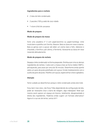 Ingredientes para o recheio
•	 2 latas de leite condensado
•	 2 pacotes (100 g cada) de coco ralado
•	 1 xícara (chá) de uva-passa
Modo de preparo
Modo de preparo da massa
Forre uma assadeira nº 3 com papel-alumínio ou papel-manteiga. Unte
muito bem e polvilhe com farinha. Reserve. Bata as claras em neve e reserve.
Bata as gemas com o açúcar até obter um creme claro e fofo. Adicione o
chocolate, a farinha e, por último, o fermento. Acrescente as claras em neve
mexendo delicadamente.
Modo de preparo do recheio
Despeje o leite condensado na forma preparada. Distribua por cima os demais
ingredientes do recheio. Cubra com a massa e leve ao forno médio (180ºC),
pré-aquecido, para assar por cerca de 30 minutos. Desenforme ainda quente
sobre um pano de prato polvilhado com açúcar. Enrole imediatamente com o
auxílio do pano de prato. Polvilhe com açúcar, espere esfriar e leve à geladeira.
Atenção
Tome cuidado ao desenformar porque o leite condensado ainda está mole.
Ficou bem mais claro, não ficou? Mas dependendo da configuração da tela,
pode ser necessário clicar a barra de rolagem, algo indesejável. Note que
mesmo assim aprece um espaço em branco, totalmente, desaproveitado à
direita dos ingredientes. Podemos então sugerir um formato alternativo?
Agora é a sua vez de tentar, vamos lá!!!
Fundamentos do Desenvolvimento Webe-Tec Brasil 28
 