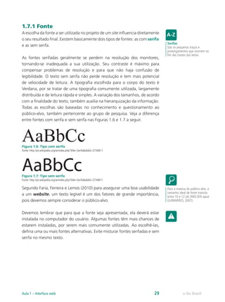 1.7.1 Fonte
A escolha da fonte a ser utilizada no projeto de um site influencia diretamente
o seu resultado final. Existem basicamente dois tipos de fontes: as com serifa
e as sem serifa.
As fontes serifadas geralmente se perdem na resolução dos monitores,
tornando-se inadequada a sua utilização. Seu contraste é máximo para
compensar problemas de resolução e para que não haja confusão de
legibilidade. O texto sem serifa não perde resolução e tem mais potencial
de velocidade de leitura. A tipografia escolhida para o corpo do texto é
Verdana, por se tratar de uma tipografia comumente utilizada, largamente
distribuída e de leitura rápida e simples. A variação dos tamanhos, de acordo
com a finalidade do texto, também auxilia na hierarquização da informação.
Todas as escolhas são baseadas no conhecimento e questionamento ao
público-alvo, também pertencente ao grupo de pesquisa. Veja a diferença
entre fontes com serifa e sem serifa nas Figuras 1.6 e 1.7 a seguir.
AaBbCcFigura 1.6: Tipo com serifa
Fonte: http://pt.wikipedia.org/w/index.php?title=Serifa&oldid=2734811
AaBbCcFigura 1.7: Tipo sem serifa
Fonte: http://pt.wikipedia.org/w/index.php?title=Serifa&oldid=2734811
Segundo Faria, Ferreira e Lemos (2010) para assegurar uma boa usabilidade
a um website, um texto legível é um dos fatores de grande importância,
pois devemos sempre considerar o público-alvo.
Devemos lembrar que para que a fonte seja apresentada, ela deverá estar
instalada no computador do usuário. Algumas fontes têm mais chances de
estarem instaladas, por serem mais comumente utilizadas. Ao escolhê-las,
defina uma ou mais fontes alternativas. Evite misturar fontes serifadas e sem
serifa no mesmo texto.
Serifas
São os pequenos traços e
prolongamentos que ocorrem no
fim das hastes das letras.
Para a maioria do público-alvo, o
tamanho ideal de fonte transita
entre 10 e 12 pts (NIELSEN apud
GUIMARÃES, 2007).
e-Tec BrasilAula 1 – Interface web 29
 