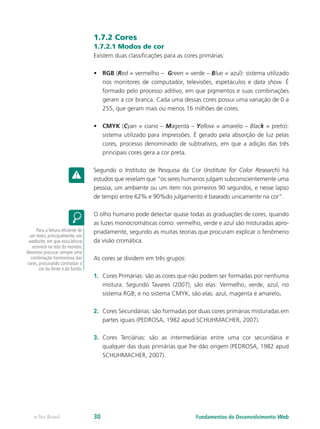 1.7.2 Cores
1.7.2.1 Modos de cor
Existem duas classificações para as cores primárias:
•	 RGB (Red = vermelho – Green = verde – Blue = azul): sistema utilizado
nos monitores de computador, televisões, espetáculos e data show. É
formado pelo processo aditivo, em que pigmentos e suas combinações
geram a cor branca. Cada uma dessas cores possui uma variação de 0 a
255, que geram mais ou menos 16 milhões de cores.
•	 CMYK (Cyan = ciano – Magenta – Yellow = amarelo – Black = preto):
sistema utilizado para impressões. É gerado pela absorção de luz pelas
cores, processo denominado de subtrativos, em que a adição das três
principais cores gera a cor preta.
Segundo o Instituto de Pesquisa da Cor (Institute for Color Research) há
estudos que revelam que “os seres humanos julgam subconscientemente uma
pessoa, um ambiente ou um item nos primeiros 90 segundos, e nesse lapso
de tempo entre 62% e 90%do julgamento é baseado unicamente na cor”.
O olho humano pode detectar quase todas as graduações de cores, quando
as luzes monocromáticas como: vermelho, verde e azul são misturadas apro-
priadamente, segundo as muitas teorias que procuram explicar o fenômeno
da visão cromática.
As cores se dividem em três grupos:
1.	 Cores Primárias: são as cores que não podem ser formadas por nenhuma
mistura. Segundo Tavares (2007), são elas: Vermelho, verde, azul, no
sistema RGB; e no sistema CMYK, são elas: azul, magenta e amarelo.
2.	 Cores Secundárias: são formadas por duas cores primárias misturadas em
partes iguais (PEDROSA, 1982 apud SCHUHMACHER, 2007).
3.	 Cores Terciárias: são as intermediárias entre uma cor secundária e
qualquer das duas primárias que lhe dão origem (PEDROSA, 1982 apud
SCHUHMACHER, 2007).
Para a leitura eficiente de
um texto, principalmente, um
website, em que essa leitura
ocorrerá na tela do monitor,
devemos procurar sempre uma
combinação harmoniosa das
cores, procurando contrastar a
cor da fonte e do fundo.
Fundamentos do Desenvolvimento Webe-Tec Brasil 30
 