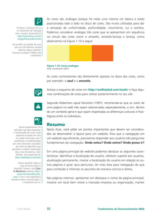 As cores são análogas porque há nelas uma mesma cor básica e estão
posicionadas lado a lado no disco de cores. São muito utilizadas para dar
a sensação de uniformidade, profundidade, movimento, luz e sombra.
Podemos considerar análogas três cores que se apresentam em sequência
no círculo das cores como o amarelo, amarelo-laranja e laranja, como
observamos na Figura 1.10 a seguir.
Figura 1.10: Cores análogas
Fonte: Schuhmacher (2007)
As cores contrastantes são diretamente opostas no disco das cores, como
por exemplo: o azul e o amarelo.
Acesse o esquema de cores em http://wellstyled.com/tools/ e faça algu-
mas combinações de cores para utilizar posteriormente no seu site.
Segundo Robertson apud Parizotto (1997), recomenda-se que as cores de
uma página na web não sejam selecionadas separadamente, e sim, dentro
de um contexto geral e que sejam respeitadas as diferenças culturais e fisio-
lógicas entre os indivíduos.
Resumo
Nesta Aula, você pôde ver pontos importantes que devem ser considera-
dos ao desenvolver o layout para um website. Para que a navegação em
um website seja eficiente, precisamos responder aos usuários três perguntas
fundamentais da navegação: Onde estou? Onde estive? Onde posso ir?
Em uma página principal de website podemos destacar as seguintes carac-
terísticas: identificar a localização do usuário, oferecer suporte aos usuários,
atualização permanente, marcar a localização do usuário em relação às ou-
tras páginas e guiar seus percursos, ter mais área para navegação do que
para conteúdo e informar os assuntos de maneira concisa e direta.
Nas páginas internas: apresentar em destaque o nome da página principal,
mostrar em local bem visível a marcada empresa ou organização, manter
Conheça a utilização de cor
no mecanismo de interação
com o usuário, disponível em
http://www.ibrau.com.br/
artigoutilizacaodecor.htm
Ao escolher um padrão de cores
para um site devemos sempre
observar alguns aspectos:
Assunto da página, Público-alvo
e Ambiente.
Vamos experimentar um
aplicativo que gere esquemas
e combinações de cores. Cada
esquema se baseia em uma
cor usada como base, que é
combinada e complementada
por cores adicionais calculadas
por meio de algoritmos que
permitem a melhor combinação
ótica. Esta ferramenta, Color
Scheme, está disponível em
http://wellstyled.com/tools/
Vamos aprender sobre as
cores de forma lúdica e
divertida? Acesse o site Color
in Motionno endereço http://
www.mariaclaudiacortes.
com/. O site é uma experiência
interativa sobre a comunicação e
o simbolismo da cor.
Fundamentos do Desenvolvimento Webe-Tec Brasil 32
 