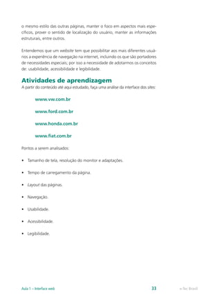 o mesmo estilo das outras páginas, manter o foco em aspectos mais espe-
cíficos, prover o sentido de localização do usuário, manter as informações
estruturais, entre outros.
Entendemos que um website tem que possibilitar aos mais diferentes usuá-
rios a experiência de navegação na internet, incluindo os que são portadores
de necessidades especiais; por isso a necessidade de adotarmos os conceitos
de: usabilidade, acessibilidade e legibilidade.
Atividades de aprendizagem
A partir do conteúdo até aqui estudado, faça uma análise da interface dos sites:
www.vw.com.br
www.ford.com.br
www.honda.com.br
www.fiat.com.br
Pontos a serem analisados:
•	 Tamanho de tela, resolução do monitor e adaptações.
•	 Tempo de carregamento da página.
•	 Layout das páginas.
•	 Navegação.
•	 Usabilidade.
•	 Acessibilidade.
•	 Legibilidade.
e-Tec BrasilAula 1 – Interface web 33
 