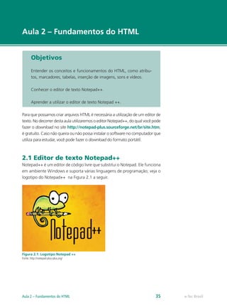 e-Tec Brasil
Aula 2 – Fundamentos do HTML
Objetivos
Entender os conceitos e funcionamentos do HTML, como atribu-
tos, marcadores, tabelas, inserção de imagens, sons e vídeos.
Conhecer o editor de texto Notepad++.
Aprender a utilizar o editor de texto Notepad ++.
Para que possamos criar arquivos HTML é necessária a utilização de um editor de
texto. No decorrer desta aula utilizaremos o editor Notepad++, do qual você pode
fazer o download no site http://notepad-plus.sourceforge.net/br/site.htm;
é gratuito. Caso não queira ou não possa instalar o software no computador que
utiliza para estudar, você pode fazer o download do formato portátil.
2.1 Editor de texto Notepad++
Notepad++ é um editor de código livre que substitui o Notepad. Ele funciona
em ambiente Windows e suporta várias linguagens de programação; veja o
logotipo do Notepad++ na Figura 2.1 a seguir.
Figura 2.1: Logotipo Notepad ++
Fonte: http://notepad-plus-plus.org/
e-Tec BrasilAula 2 – Fundamentos do HTML 35
 