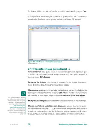 Foi desenvolvido com base no Scintilla, um editor escrito em linguagem C++.
O código-fonte tem marcações coloridas, o que contribui para sua melhor
visualização. Conheça a interface do software na Figura 2.2 a seguir.
Figura 2.2: Interface do editor de texto Notepad++
Fonte: Notepad++, v. 5.9.3
2.1.1 Características do Notepad ++
Autocompletar: para quase todas as linguagens suportadas, é possível que
o usuário crie sua própria lista de autocompletar (api). Para que o Notepad a
execute, digite Ctrl+Espaço.
Destaque de sintaxe: permite que o usuário crie sua própria linguagem,
tanto de síntese de palavras-chave quanto de blocos.
Marcadores: para inserir um marcador, basta clicar na margem (no lado direito
da margem junto ao nº da linha) ou digitar Ctrl+F2 para inverter o marcador. Para
excluir todos os marcadores, clique no Menu Localizar->Excluir Marcadores.
Múltiplasvisualizações:vocêpodeeditarváriosdocumentosaomesmotempo.
Chaves, colchetes e parênteses com destaque: quando o cursor se aproxi-
ma de um desses símbolos { } [ ] ( ), o símbolo que está próximo ao cursor e o
símbolo simetricamente oposto são destacados, assim como sua guia de inden-
tação, se houver, fazendo com que a localização de um bloco seja mais fácil.
Você conheceu o editor de texto
que utilizaremos nos exercícios e
no andamento desta disciplina;
caso não o tenha instalado em
seu computador, entre no site:
http://notepad-plus.
sourceforge.net/br/site.htm,
o download é gratuito. Porém,
caso tenha preferência por outro
editor de texto, ele poderá ser
utilizado.
Fundamentos do Desenvolvimento Webe-Tec Brasil 36
 