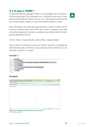 2.2 O que é HTML?
O Hypertext Markup Language (HTML) é uma linguagem de formatação e
não de programação. Essa linguagem tem a função de enviar para o nave-
gador (Internet Explorer, Firefox, Chrome, etc.), informações que definem de
que maneira textos, imagens e outros itens deverão aparecer na tela.
Essas informações são chamadas tags (etiquetas) e estão inseridas nos do-
cumentos originais (documento-fonte) que criaram as páginas. Essas tags
normalmente aparecem em pares, iniciando e encerrando um bloco. Existem
quatro tags básicas são elas:
<html></html>, <head></head>,<title></title>, <body></body>
Para se obter um documento escrito em HTML é necessária a utilização do
editor de texto e de, no mínimo, essas quatro tags. Veja o exemplo 1 e o seu
resultado na Figura 2.3 a seguir.
Exemplo 1:
Resultado:
Figura 2.3: Exemplo de utilização das tags básicas
Fonte: CEAD/Ifes © (2010)
e-Tec BrasilAula 2 – Fundamentos do HTML 37
 