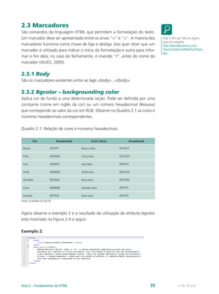 2.3 Marcadores
São comandos da linguagem HTML que permitem a formatação do texto.
Um marcador deve ser apresentado entre os sinais “<” e “>”. A maioria dos
marcadores funciona como chave de liga e desliga. Isso quer dizer que um
marcador é utilizado para indicar o início da formatação e outro para infor-
mar o fim dela; no caso do fechamento, é inserido “/”, antes do nome do
marcador (ALVES, 2009).
2.3.1 Body
São os marcadores existentes entre as tags <body>...</body>.
2.3.2 Bgcolor – backgrounding color
Aplica cor de fundo a uma determinada seção. Pode ser definida por uma
constante (nome em inglês da cor) ou um número hexadecimal (#xxxxxx)
que corresponde ao valor da cor em RGB. Observe no Quadro 2.1 as cores e
números hexadecimais correspondentes.
Quadro 2.1: Relação de cores e números hexadecimais
Cor Hexadecimal Cores Claras Hexadecinal
Branco #FFFFFF Branco-neve #F4F4F4
Preto #000000 Cinza-claro #C0C0C0
Azul #0000FF Azul-claro #D9FFFF
Verde #008000 Verde-claro #DEFEDA
Vermelho #FF0000 Rosa-claro #FFD5D5
Cinza #808080 Amarelo-claro #FFFFF5
Amarelo #FFFF00 Roxo-claro #EFDFFF
Fonte: CEAD/Ifes © (2010)
Agora observe o exemplo 2 e o resultado da utilização do atributo bgcolor
está mostrado na Figura 2.4 a seguir.
Exemplo 2:
Veja o link que fala de alguns
tipos de websites
http://daniellesimoes.com/
Tipos%20de%20Web%20Sites.
pps
e-Tec BrasilAula 2 – Fundamentos do HTML 39
 
