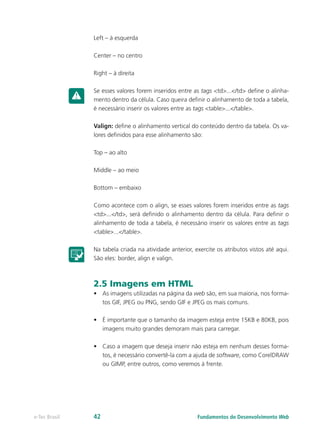 Left – à esquerda
Center – no centro
Right – à direita
Se esses valores forem inseridos entre as tags <td>...</td> define o alinha-
mento dentro da célula. Caso queira definir o alinhamento de toda a tabela,
é necessário inserir os valores entre as tags <table>...</table>.
Valign: define o alinhamento vertical do conteúdo dentro da tabela. Os va-
lores definidos para esse alinhamento são:
Top – ao alto
Middle – ao meio
Bottom – embaixo
Como acontece com o align, se esses valores forem inseridos entre as tags
<td>...</td>, será definido o alinhamento dentro da célula. Para definir o
alinhamento de toda a tabela, é necessário inserir os valores entre as tags
<table>...</table>.
Na tabela criada na atividade anterior, exercite os atributos vistos até aqui.
São eles: border, align e valign.
2.5 Imagens em HTML
•	 As imagens utilizadas na página da web são, em sua maioria, nos forma-
tos GIF, JPEG ou PNG, sendo GIF e JPEG os mais comuns.
•	 É importante que o tamanho da imagem esteja entre 15KB e 80KB, pois
imagens muito grandes demoram mais para carregar.
•	 Caso a imagem que deseja inserir não esteja em nenhum desses forma-
tos, é necessário convertê-la com a ajuda de software, como CorelDRAW
ou GIMP, entre outros, como veremos à frente.
Fundamentos do Desenvolvimento Webe-Tec Brasil 42
 