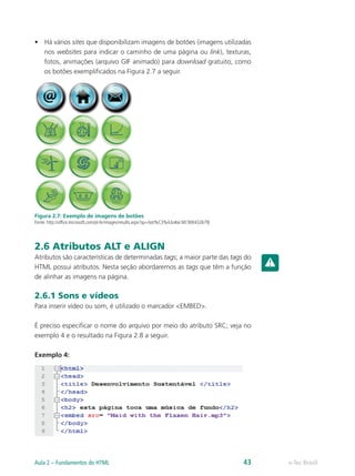 •	 Há vários sites que disponibilizam imagens de botões (imagens utilizadas
nos websites para indicar o caminho de uma página ou link), texturas,
fotos, animações (arquivo GIF animado) para download gratuito, como
os botões exemplificados na Figura 2.7 a seguir.
Figura 2.7: Exemplo de imagens de botões
Fonte: http://office.microsoft.com/pt-br/images/results.aspx?qu=bot%C3%A3o#ai:MC900432679|
2.6 Atributos ALT e ALIGN
Atributos são características de determinadas tags; a maior parte das tags do
HTML possui atributos. Nesta seção abordaremos as tags que têm a função
de alinhar as imagens na página.
2.6.1 Sons e vídeos
Para inserir vídeo ou som, é utilizado o marcador <EMBED>.
É preciso especificar o nome do arquivo por meio do atributo SRC; veja no
exemplo 4 e o resultado na Figura 2.8 a seguir.
Exemplo 4:
e-Tec BrasilAula 2 – Fundamentos do HTML 43
 