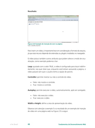 Resultado:
Figura 2.8: Exemplo de inserção de som na página
Fonte: CEAD/Ifes ©(2010)
Para inserir um vídeo, é importante levar em consideração o formato do arquivo,
já que esse recurso depende de extensões ou plugins instalados no navegador.
O vídeo possui também outros atributos que podem alterar o modo de visu-
alização; como exemplo podemos citar:
Loop: ajustado com o valor TRUE, o vídeo é configurado para tocar indefini-
damente; isso quer dizer que, enquanto você estiver acessando a página, o
vídeo passará sem que o usuário tenha a opção de pará-lo.
Controller: permite mostrar ou não o controle do vídeo.
–– False: não mostra o controle.
–– True: mostra o controle.
Autoplay: permite executar o vídeo, automaticamente, após ser carregado.
–– False: não executa o vídeo.
–– True: executa o vídeo.
Width e Height: define a área de apresentação do vídeo.
Observe com atenção o exemplo 5 e o resultado de um exemplo de inserção
de vídeo em uma página web na Figura 2.9 a seguir.
Fundamentos do Desenvolvimento Webe-Tec Brasil 44
 