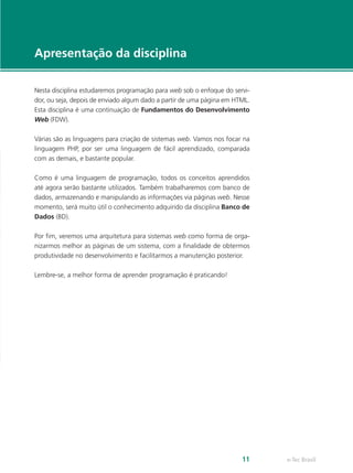e-Tec Brasil11
Apresentação da disciplina
Nesta disciplina estudaremos programação para web sob o enfoque do servi-
dor, ou seja, depois de enviado algum dado a partir de uma página em HTML.
Esta disciplina é uma continuação de Fundamentos do Desenvolvimento
Web (FDW).
Várias são as linguagens para criação de sistemas web. Vamos nos focar na
linguagem PHP, por ser uma linguagem de fácil aprendizado, comparada
com as demais, e bastante popular.
Como é uma linguagem de programação, todos os conceitos aprendidos
até agora serão bastante utilizados. Também trabalharemos com banco de
dados, armazenando e manipulando as informações via páginas web. Nesse
momento, será muito útil o conhecimento adquirido da disciplina Banco de
Dados (BD).
Por fim, veremos uma arquitetura para sistemas web como forma de orga-
nizarmos melhor as páginas de um sistema, com a finalidade de obtermos
produtividade no desenvolvimento e facilitarmos a manutenção posterior.
Lembre-se, a melhor forma de aprender programação é praticando!
 