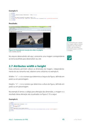 Exemplo 5:
Resultado:
Figura 2.9: Exemplo de inserção de vídeo na página
Fonte: CEAD/Ifes ©(2010)
No arquivo desenvolvido até aqui, acrescente uma imagem correspondente
ao tema escolhido para desenvolver seu site.
2.7 Atributos width e height
Esses atributos permitem alterar as dimensões da imagem, independente-
mente do seu tamanho real, observe como utilizá-los no exemplo 6.
Width= “n” – n é o número que determina a largura da figura, definido em
pixels ou em porcentagem.
Heigth= “n” – n é o número que determina a altura da figura, definido em
pixels ou em porcentagem.
No exemplo 6 temos o código para alteração das dimensões; a imagem e o
resultado dessa alteração são visualizados na Figura 2.10 a seguir.
Exemplo 6:
É interessante que o arquivo
da imagem esteja no mesmo
diretório que o documento
HTML; caso não esteja, é
necessário passar o caminho
completo.
e-Tec BrasilAula 2 – Fundamentos do HTML 45
 