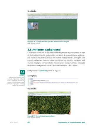 Resultado:
Figura 2.10: Exemplo de alteração das dimensões da imagem
Fonte: CEAD/Ifes © (2010)
2.8 Atributo background
É o atributo usado em HTML para inserir imagens de segundo plano; se esse
atributo estiver inserido na tag <td>, a imagem de segundo plano será inse-
rida na célula. Quando o atributo for inserido na tag <table>, a imagem será
inserida na tabela e, quando estiver contido na tag <body>, a imagem será
inserida na página como um todo. No exemplo 7 a seguir vemos a utilização
do atributo background, e o seu resultado na Figura 2.11 a seguir.
Background= “[caminho][nome da figura]”
Exemplo 7:
Resultado:
Figura 2.11: Exemplo de segundo plano
Fonte: CEAD/Ifes ©(2010)
caminho
Indica em qual diretório está
localizada a figura a ser exibida.
Caso a imagem se encontre no
mesmo diretório da página que
conterá essa figura, seu caminho
poderá ser suprimido.
Fundamentos do Desenvolvimento Webe-Tec Brasil 46
 