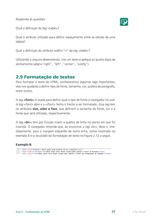 Responda às questões:
Qual a definição da tag <table>?
Qual o atributo utilizado para definir espaçamento entre as células de uma
tabela?
Qual a definição do atributo width=“n” da tag <table>?
Utilizando o arquivo desenvolvido, crie um texto e aplique os quatro tipos de
alinhamento (align=”right”, “left”, “center”, “justify”).
2.9 Formatação de textos
Para formatar o texto do HTML, conheceremos algumas tags importantes;
elas nos ajudarão a definir tipo de fonte, tamanho, cor, quebra de parágrafo,
entre outros.
A tag <font>: é usada para definir qual o tipo de fonte o navegador irá usar.
A tag <font> abre e a </font> fecha o trecho a ser formatado. Essa tag tem
os atributos size, color e face, que definem o tamanho da fonte, cor e a
fonte que será utilizada, respectivamente.
A tag <br>: tem por função inserir a quebra de linha no ponto em que foi
inserida. O navegador entende que, ao encontrar a tag <br>, deve ir, ime-
diatamente, para a margem esquerda da outra linha, como mostrado no
exemplo 8 e o resultado da formatação de texto na Figura 2.12 a seguir.
Exemplo 8:
e-Tec BrasilAula 2 – Fundamentos do HTML 47
 