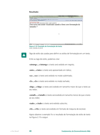 Resultado:
Figura 2.12: Exemplo de formatação de texto
Fonte: CEAD/Ifes © (2010)
Tags de estilo são usadas para definir os estilos de formatação em um texto.
Entre as tags de estilo, podemos citar:
<strong>...</strong>: o texto será exibido em negrito;
<em>...</em>: o texto será apresentado em itálico;
<u>...<u>: o texto será exibido no modo sublinhado;
<S>...<S>: o texto será exibido no modo tachado;
<big>...</big>: o texto será exibido em tamanho maior do que o texto ao
seu redor;
<small>...</small>: o texto será exibido em tamanho menor do que o texto
ao seu redor;
<sub>...</sub>: o texto será exibido subscrito;
<tt>...</tt>: o texto será exibido em formato de máquina de escrever.
Agora observe o exemplo 9 e o resultado de formatação de estilo de texto
na Figura 2.13 a seguir.
Fundamentos do Desenvolvimento Webe-Tec Brasil 48
 
