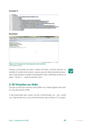 Exemplo 9:
Resultado:
Figura 2.13: Exemplo de formatação de estilo de texto
Fonte: CEAD/Ifes © (2010)
Pratique a formatação de texto e estilos de fontes, conforme descrito no
exemplo 9. Lembre-se de utilizar o arquivo que vem desenvolvendo até aqui.
Qual a tag utilizada na quebra de parágrafos? Qual a definição sentença <p
align= “center”>.... texto do exercício </p>?
2.10 Vínculos ou links
Vínculos ou links são maneiras como podem ser criadas ligações entre dois
ou mais documentos HTML.
A tag responsável pela criação vínculos é denominada <a>...</a>, sendo
<a> a tag de abertura e </a> a de fechamento, veja na Figura 2.14 a seguir.
e-Tec BrasilAula 2 – Fundamentos do HTML 49
 
