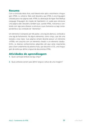 Resumo
Com a conclusão desta Aula, você deverá estar apto a reconhecer a lingua-
gem HTML e a utilizá-la. Nela você descobriu que HTML é uma linguagem
utilizada para criar páginas web. HTML é a abreviação de Hyper Text Markup
Language (linguagem de criação de hipertexto) e é usada para estruturar
uma página web. Descobriu também que, usando HTML, marcamos o con-
teúdo com tags para oferecer a estrutura e que chamamos as tags corres-
pondentes e seu conteúdo de “elementos”.
Um elemento é composto por três partes: uma tag de abertura, conteúdo e
uma tag de fechamento. Há alguns elementos, como <img>, que são uma
exceção a essa regra. Suas páginas sempre deverão possuir um elemento
<HTML> em conjunto com um elemento <head> e um elemento <body>.
Enfim, os diversos conhecimentos adquiridos até aqui serão importantes
para o bom andamento da próxima Aula, que discutirá o CSS, uma lingua-
gem de estilo que define o layout de documentos HTML.
Atividades de aprendizagem
1.	 Qual o principal atributo da tag <img>?
2.	 Quais atributos servem para definir largura e altura de uma imagem?
e-Tec BrasilAula 2 – Fundamentos do HTML 51
 