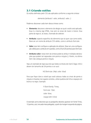 3.1 Criando estilos
Os estilos definidos pelo CSS são aplicados conforme a seguinte síntese:
elemento {atributo1: valor; atributo2: valor...}
Podemos descrever cada item dessa síntese como:
•	 Elemento: descreve o elemento de design ao qual o estilo será aplicado.
Essa é a mesma tag HTML, mas sem os sinais de maior e menor. Essa
parte da regra é, às vezes, chamada de selector.
•	 Atributo: aspecto específico do elemento que se quer usar como estilo.
Deve ser um nome de atributo CSS válido, como o atributo font-size.
•	 Valor: esse item configura a aplicação do atributo. Deve ser uma configura-
ção válida para o atributo em questão, como 20 pt (20 pontos) para font-size.
•	 Atributo valor: nesse item da síntese pode-se atribuir múltiplas declara-
ções que podem ser separadas com ponto e vírgula (;). Porém, no último
item não coloque ponto e vírgula.
Veja um exemplo de regra que diz que todos os títulos de nível 2 (tags <H2>)
devem ter tamanho de 24 pontos e cor azul:
H2 {font-size: 24pt; color: blue}
Para que fique claro e visível que você colocou todos os sinais de ponto e
vírgula e chavetas nos lugares corretos, utilize quebras de linha e espaços em
branco na regra. Exemplo:
P {font-family: Times;
Font-size: 12pt;
color: blue;
margin-left: 0.5in}
O exemplo acima descreve que os parágrafos deverão aparecer em fonte Times,
12 pontos, azul, recuada meia polegada, a partir da margem esquerda da página.
Fundamentos do Desenvolvimento Webe-Tec Brasil 54
 