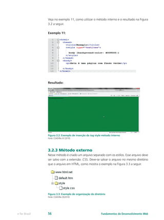 Veja no exemplo 11, como utilizar o método interno e o resultado na Figura
3.2 a seguir.
Exemplo 11:
Resultado:
Figura 3.2: Exemplo de inserção da tag style método interno
Fonte: CEAD/Ifes © (2010)
3.2.3 Método externo
Nesse método é criado um arquivo separado com os estilos. Esse arquivo deve
ser salvo com a extensão .CSS. Deve-se salvar o arquivo no mesmo diretório
que o arquivo em HTML, como mostra o exemplo na Figura 3.3 a seguir.
Figura 3.3: Exemplo de organização do diretório
Fonte: CEAD/Ifes ©(2010)
Fundamentos do Desenvolvimento Webe-Tec Brasil 56
 