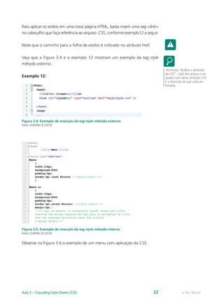 Para aplicar os estilos em uma nova página HTML, basta inserir uma tag <link>
no cabeçalho que faça referência ao arquivo .CSS, conforme exemplo12 a seguir.
Note que o caminho para a folha de estilos é indicado no atributo href.
Veja que a Figura 3.4 e o exemplo 12 mostram um exemplo da tag style
método externo.
Exemplo 12:
Figura 3.4: Exemplo de inserção da tag style método externo
Fonte: CEAD/Ifes © (2010)
Figura 3.5: Exemplo de inserção da tag style método interno
Fonte: CEAD/Ifes © (2010)
Observe na Figura 3.6 o exemplo de um menu com aplicação da CSS.
No Anexo “Atalhos e atributos
do CSS” , você tem acesso a um
quadro com vários atributos CSS
e a descrição do que cada um
formata.
e-Tec BrasilAula 3 – Cascading Style Sheets (CSS) 57
 