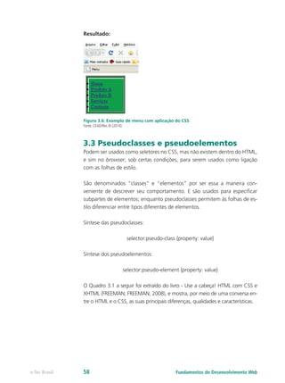 Resultado:
Figura 3.6: Exemplo de menu com aplicação do CSS
Fonte: CEAD/Ifes © (2010)
3.3 Pseudoclasses e pseudoelementos
Podem ser usados como seletores no CSS, mas não existem dentro do HTML,
e sim no browser, sob certas condições, para serem usados como ligação
com as folhas de estilo.
São denominados “classes” e “elementos” por ser essa a maneira con-
veniente de descrever seu comportamento. E são usados para especificar
subpartes de elementos; enquanto pseudoclasses permitem às folhas de es-
tilo diferenciar entre tipos diferentes de elementos.
Síntese das pseudoclasses:
selector:pseudo-class {property: value}
Síntese dos pseudoelementos:
selector:pseudo-element {property: value}
O Quadro 3.1 a seguir foi extraído do livro - Use a cabeça! HTML com CSS e
XHTML (FREEMAN; FREEMAN, 2008), e mostra, por meio de uma conversa en-
tre o HTML e o CSS, as suas principais diferenças, qualidades e características.
Fundamentos do Desenvolvimento Webe-Tec Brasil 58
 