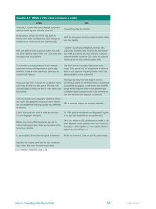 Quadro 3.1: HTML e CSS sobre conteúdo e estilo
HTML CSS
Saudações, CSS; estou feliz que você esteja aqui porque
quero esclarecer algumas confusões sobre nós.
É mesmo? Que tipo de confusão?
Muitas pessoas pensam que minhas tags dizem ao
browser como exibir o conteúdo. Isso não é verdade! Eu
trabalho com a estrutura e não com a apresentação
Ah! É. Eu não gostaria de ver as pessoas te dando crédito
pelo meu trabalho
Bem, você pode ver como as pessoas podem ficar confu-
sas; afinal é possível utilizar HTML, sem CSS e ainda obter
uma página com visual decente.
“Decente” soa um pouco exagerado, você não acha?
Quero dizer, a maneira como a maioria dos browsers exi-
be o HTML puro parece um pouco ordinária.As pessoas
precisam aprender o poder do CSS e como nós podemos
facilmente dar um ótimo estilo às páginas Web.
Ei, eu também sou muito poderoso.Ter seu conteúdo
estruturado é muito mais importante do que ter algo
bonitinho. O estilo é muito superficial; é a estrutura do
conteúdo que interessa.
Fala sério! Sem mim as páginas Web seriam muito
chatas. E não apenas isso, tire a capacidade de adicionar
estilo às suas páginas e ninguém as levará a sério.Tudo
parecerá malfeito e nada profissional.
Nossa, que ego, heim? Acho que eu não poderia esperar
outra coisa de você. Você está apenas tentando fazer
uma declaração da moda com todo o estilo sobre o qual
está falando.
Declaração da moda? Um bom design e uma boa
apresentação podem ter um efeito enorme na legibilidade
e usabilidade das páginas. E você deveria estar contente
porque minhas regras de estilo flexíveis permitem que
os designers façam qualquer tipo de coisas interessantes
com seus elementos sem bagunçar sua estrutura.
Certo. Na verdade, somos linguagens totalmente diferen-
tes, o que é bom, porque eu não gostaria de ter nenhum
dos seus designers de estilo bagunçando meus elementos
de estrutura.
Não se preocupe, vivemos em universos separados.
E isso é obvio para mim, todas às vezes que olho para
CSS, essa linguagem alienígena.
Tá! HTML pode ser considerada uma linguagem? Alguém
já viu algo mais desajeitado do que aquelas tags?
Milhões de escritores Web discordariam de você. Eu
tenho uma linguagem boa e limpa que se encaixa perfei-
tamente ao conteúdo.
Dê só uma olhada no CSS; são elegantes e simples, e não
sinais de menor e maior patéticos<em><to><torno><d
e><tudo>. <Olha><gente><,><eu><posso><falar><
como><o><Sr.><HTML><!>
Ei, que estupidez, já ouviu falar de tags de fechamento? Rá! Eu vou te mostrar...Sabe por quê? Eu posso escapar...
Veja bem, não importa aonde você for, está cercado por
tags <style>. Boa sorte! Ao tentar escapar delas.
Fonte: FREEMAN; FREEMAN, 2008, p. 28
e-Tec BrasilAula 3 – Cascading Style Sheets (CSS) 59
 