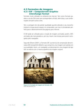 4.3 Formatos de imagens
4.3.1 GIF – CompuServe® Graphics
Interchange Format
Formato muito utilizado no ambiente da internet. Tem como formato pa-
drão o uso de 256 cores que correspondem a 8 bits; além disso, suas combi-
nações simulam outras cores.
Tem a vantagem de não perder qualidade quando alterado o seu tamanho
original e ocupa pouco espaço no computador; por isso é considerado per-
feito para o desenvolvimento de páginas para internet.
O GIF pode ser utilizado para a criação de imagens animadas; porém, GIFS
animados são mais pesados e, por isso, levam mais tempo para serem carre-
gados pelo navegador.
Segundo Olivero (2001), o formato GIF usa técnica de compressão denomi-
nada LZW (Lempel-Ziv-Welsch), que comprime uma imagem sem perdas em
sua qualidade. Assim, um navegador, ao descomprimir uma imagem do tipo
GIF, vai exibi-la com a mesma aparência da imagem original.
Figura 4.4: Exemplo de imagem em formato .GIF
Fonte: Office Microsoft, 2011
Fundamentos do Desenvolvimento Webe-Tec Brasil 64
 