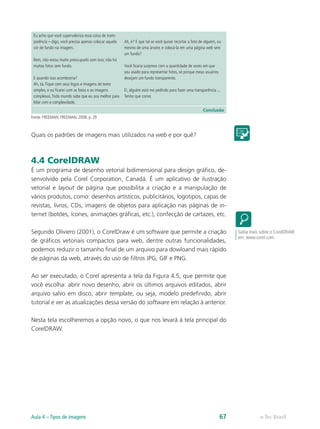 Eu acho que você supervaloriza essa coisa de trans-
parência – digo, você precisa apenas colocar aquela
cor de fundo na imagem.
Bem, não estou muito preocupado com isso; não há
muitas fotos sem fundo.
E quando isso aconteceria?
Ah, tá. Fique com seus logos e imagens de texto
simples, e eu ficarei com as fotos e as imagens
complexas.Todo mundo sabe que eu sou melhor para
lidar com a complexidade.
Ah, é? E que tal se você quiser recortar a foto de alguém, ou
mesmo de uma árvore, e colocá-la em uma página web sem
um fundo?
Você ficaria surpreso com a quantidade de vezes em que
sou usado para representar fotos, só porque meus usuários
desejam um fundo transparente.
Ei, alguém está me pedindo para fazer uma transparência ...
Tenho que correr.
Conclusão
Fonte: FREEMAN; FREEMAN, 2008, p. 29
Quais os padrões de imagens mais utilizados na web e por quê?
4.4 CorelDRAW
É um programa de desenho vetorial bidimensional para design gráfico, de-
senvolvido pela Corel Corporation, Canadá. É um aplicativo de ilustração
vetorial e layout de página que possibilita a criação e a manipulação de
vários produtos, como: desenhos artísticos, publicitários, logotipos, capas de
revistas, livros, CDs, imagens de objetos para aplicação nas páginas de in-
ternet (botões, ícones, animações gráficas, etc.), confecção de cartazes, etc.
Segundo Oliviero (2001), o CorelDraw é um software que permite a criação
de gráficos vetoriais compactos para web, dentre outras funcionalidades,
podemos reduzir o tamanho final de um arquivo para dowloand mais rápido
de páginas da web, através do uso de filtros JPG, GIF e PNG.
Ao ser executado, o Corel apresenta a tela da Figura 4.5, que permite que
você escolha: abrir novo desenho, abrir os últimos arquivos editados, abrir
arquivo salvo em disco, abrir template, ou seja, modelo predefinido, abrir
tutorial e ver as atualizações dessa versão do software em relação à anterior.
Nesta tela escolheremos a opção novo, o que nos levará à tela principal do
CorelDRAW.
Saiba mais sobre o CorelDRAW
em: www.corel.com.
e-Tec BrasilAula 4 – Tipos de imagens 67
 