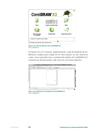 Figura 4.5: Tela de abertura do CorelDRAW X3
Fonte: CorelDRAW X3
As Figuras 4.6 e 4.7 mostram, respectivamente, a tela do ambiente de tra-
balhocom a página para criação de um novo arquivo, ou com arquivo já
criado. Como você pode notar, o ambiente de trabalho do CorelDRAW X3 é
composto por diversas janelas, cada uma com sua função específica.
Figura 4.6: Ambiente de trabalho do CorelDRAW X3
Fonte: CorelDRAW X3
Fundamentos do Desenvolvimento Webe-Tec Brasil 68
 