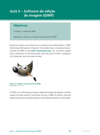 e-Tec Brasil
Aula 5 – Software de edição
de imagem (GIMP)
Objetivos
Conhecer o software GIMP.
Aprender a utilizar as principais ferramentas do GIMP.
No decorrer desta aula utilizaremos um programa de código aberto, o GIMP
(GNU Image Manipulation Program). Você poderá fazer o download gratui-
tamente do GIMP, no site http://www.gimp.org/. Ou, se preferir, poderá
fazer o download no formato portátil, caso não queria instalar o programa
no computador que utiliza para estudar.
Figura 5.1: Wilber, mascote oﬁcial do GIMP
Fonte: GIMP v.2.6.11, 2011
O GIMP é um software para criação e edição de imagens de bitmap e também
suporta formatos vetoriais. Na primeira vez que o GIMP for aberto, você será
levado ao ambiente de trabalho padrão. Esse ambiente poderá ser customizado.
e-Tec BrasilAula 5 – Software de edição de imagem (GIMP) 73
 