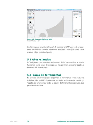 Figura 5.2: Área de trabalho do GIMP
Fonte: GIMP v.2.6.11, 2011
Conforme pode ser visto na Figura 5.3, ao iniciar o GIMP você verá uma cai-
xa de ferramentas, camadas e os menus de acesso a operações como salvar
arquivo, editar, exibir janelas, etc.
5.1 Abas e janelas
O GIMP já vem com o recurso de abas ativo. Assim como as abas, as janelas
funcionam como caixas de diálogo que nos permitem selecionar opções e
fazer uso dos seus recursos.
5.2 Caixa de ferramentas
Na caixa de ferramentas estão disponíveis as ferramentas necessárias para
trabalhar com o GIMP. Observe que em todas as ferramentas, o diálogo
“opções de ferramentas” exibe as opções da ferramenta selecionada, que
permite customizá-la.
Fundamentos do Desenvolvimento Webe-Tec Brasil 74
 