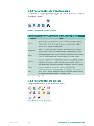 5.2.2 Ferramentas de transformação
As ferramentas a seguir partilham opções em comum e de fato causam al-
terações na imagem.
Figura 5.5: Ferramentas de transformação
Quadro 5.2: Descrição das ferramentas de transformação do GIMP
Ferramenta Função
Rotacionar
Permite rotacionar livremente, ao redor de um centro arbitrário, uma camada ou seleção.Ao
clicar na imagem, automaticamente a camada que tem o primeiro pixel visível na região clicada
é selecionada para rotação. Uma caixa de dialogo é aberta em seguida e pode-se digitar a
angulação em que se deseja rotacionar a imagem.
Redimensionar
Permite que se redimensionem partes ou detalhes de uma imagem. Uma caixa de diálogo é
aberta em seguida e pode-se digitar as medidas em que se deseja redimensionara imagem.
Inclinar
Essa ferramenta permite distorcer um objeto para obtenção de um efeito. Uma caixa de diálogo
é aberta em seguida e pode-se digitar as medidas em que se deseja inclinar a imagem.
Perspectiva
Permite que se posicione, de forma independente, os quatro pontos dos cantos do retângulo a
ser transformado, de forma que a imagem final se ajuste nesses quatro pontos Esta ferramenta
pode também ser utilizada para rotação, espelhamento, redimensionamento, inclinação – bas-
tando-se posicionar os quatro cantos do objeto a ser transformado de acordo com o desejado.
Espelhar Esta ferramenta espelha na horizontal ou na vertical os conteúdos da seleção.
Texto
Esta ferramenta cria ou edita camadas de texto. Para usá-la, basta clicar-se na imagem; em
seguida, abrir-se-á uma caixa de diálogo, onde se poderá digitar o texto desejado. No menu de
opções é possível escolher a fonte desejada, tamanho e cor da fonte.
Fonte:Adaptado de Calligaris, 2005
5.2.3 Ferramentas de pintura
A seguir apresentam-se as ferramentas de pintura.
Figura 5.6: Ferramentas de pintura
Fundamentos do Desenvolvimento Webe-Tec Brasil 78
 