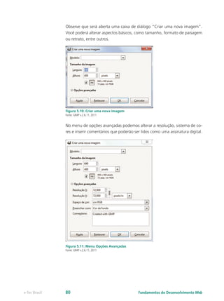 Observe que será aberta uma caixa de diálogo “Criar uma nova imagem”.
Você poderá alterar aspectos básicos, como tamanho, formato de paisagem
ou retrato, entre outros.
Figura 5.10: Criar uma nova imagem
Fonte: GIMP v.2.6.11, 2011
No menu de opções avançadas podemos alterar a resolução, sistema de co-
res e inserir comentários que poderão ser lidos como uma assinatura digital.
Figura 5.11: Menu Opções Avançadas
Fonte: GIMP v.2.6.11, 2011
Fundamentos do Desenvolvimento Webe-Tec Brasil 80
 