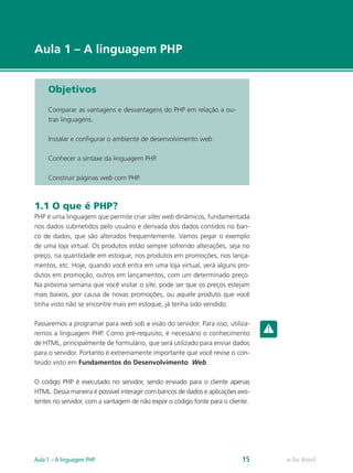 e-Tec Brasil
Aula 1 – A linguagem PHP
e-Tec BrasilAula 1 – A linguagem PHP 15
Objetivos
Comparar as vantagens e desvantagens do PHP em relação a ou-
tras linguagens.
Instalar e configurar o ambiente de desenvolvimento web.
Conhecer a sintaxe da linguagem PHP.
Construir páginas web com PHP.
1.1 O que é PHP?
PHP é uma linguagem que permite criar sites web dinâmicos, fundamentada
nos dados submetidos pelo usuário e derivada dos dados contidos no ban-
co de dados, que são alterados frequentemente. Vamos pegar o exemplo
de uma loja virtual. Os produtos estão sempre sofrendo alterações, seja no
preço, na quantidade em estoque, nos produtos em promoções, nos lança-
mentos, etc. Hoje, quando você entra em uma loja virtual, verá alguns pro-
dutos em promoção, outros em lançamentos, com um determinado preço.
Na próxima semana que você visitar o site, pode ser que os preços estejam
mais baixos, por causa de novas promoções, ou aquele produto que você
tinha visto não se encontre mais em estoque, já tenha sido vendido.
Passaremos a programar para web sob a visão do servidor. Para isso, utiliza-
remos a linguagem PHP. Como pré-requisito, é necessário o conhecimento
de HTML, principalmente de formulário, que será utilizado para enviar dados
para o servidor. Portanto é extremamente importante que você revise o con-
teúdo visto em Fundamentos do Desenvolvimento Web.
O código PHP é executado no servidor, sendo enviado para o cliente apenas
HTML. Dessa maneira é possível interagir com bancos de dados e aplicações exis-
tentes no servidor, com a vantagem de não expor o código fonte para o cliente.
 