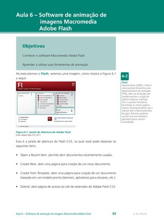 e-Tec Brasil
Aula 6 – Software de animação de
imagens Macromedia
Adobe Flash
Objetivos
Conhecer o software Macromedia Adobe Flash.
Aprender a utilizar suas ferramentas de animação.
Ao executarmos o Flash, veremos uma imagem, como mostra a Figura 6.1
a seguir.
1 2 3
4
Figura 6.1: Janela de Abertura do Adobe Flash
Fonte:Adobe Flash CS3, 2011
Essa é a janela de abertura do Flash CS3, na qual você pode observar os
seguintes itens:
•	 Open a Recent Item: permite abrir documentos recentemente usados.
•	 Create New: abre uma página para criação de um novo documento.
•	 Create from Template: abre uma página para criação de um documento
baseado em um modelo pronto (banners, aplicativos para celulares, etc.).
•	 Extend: abre página de acesso ao site de extensões do Adobe Flash CS3.
Flash
Segundo Alves (2009), o Flash é
uma excelente ferramenta para
desenvolvimento de animações
HTML.Além de animações, ele
também permite a criação de
gráficos estáticos, interfaces
com o usurário, formulários
de entrada ou mesmo páginas
inteiras. Há programadores que o
utilizam até no desenvolvimento
de jogos. Portanto, podemos
concluir que esse fantástico
aplicativo possui enorme
versatilidade.
e-Tec BrasilAula 6 – Software de animação de imagens Macromedia Adobe Flash 89
 