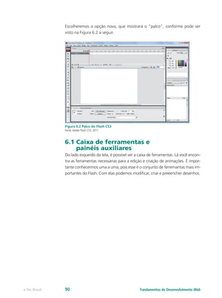 Escolheremos a opção nova, que mostrará o “palco”, conforme pode ser
visto na Figura 6.2 a seguir.
Figura 6.2 Palco do Flash CS3
Fonte:Adobe Flash CS3, 2011
6.1 Caixa de ferramentas e
painéis auxiliares
Do lado esquerdo da tela, é possível ver a caixa de ferramentas. Lá você encon-
tra as ferramentas necessárias para a edição e criação de animações. É impor-
tante conhecermos uma a uma, pois esse é o conjunto de ferremantas mais im-
portantes do Flash. Com elas podemos modificar, criar e preeencher desenhos.
Fundamentos do Desenvolvimento Webe-Tec Brasil 90
 
