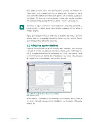 Você pode adicionar novos itens simplesmente clicando no elemento no
Painel Library e arrastando-o em seguida para o palco. Uma vez no palco,
esses elementos podem ser instanciados (ganhar um nome exclusivo que os
identifique). Por exemplo: arrastar diversos círculos para o palco e atribuir-
lhes nomes distintos que os identifique, como “círculo1”, círculo2, etc.
Renomear as cópias com nomes exclusivos (círculo1, círculo12, círculo13,...,
círculo1n) nos possibilita alterar determinadas propriedades sem afetar o
símbolo original.
Agora que você já conhece o ambiente de trabalho do Flash, o próximo
passo é aprender a criar objetos gráficos. Veremos como construir formas
geométricas, linhas, retângulos e círculos.
6.3 Objetos geométricos
Para criar formas básicas use as ferramentas oval e retângulo, que permitem
a criação de círculos e quadrados, preenchimentos e ajustes na linha de tra-
ços. A primeira ferramenta que utilizaremos é a Linha. Para ativá-la, clique
na ferramenta Linha. É possível definir a espessura e a cor da linha, na caixa
de propriedades que aparece na parte inferior da tela.
Figura 6.5: Exemplo de linha desenhada no Flash
Fonte: CEAD/Ifes © (2010)
Assim como o CorelDRAW, o Flash também possui menus desdobráveis, e
um desses menus é o que possui formas básicas como círculos, retângulos,
estrelas, etc.
Fundamentos do Desenvolvimento Webe-Tec Brasil 94
 