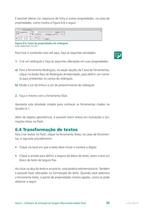 É possível alterar cor, espessura de linha e outras propriedades, na caixa de
propriedades, como mostra a Figura 6.6 a seguir.
Figura 6.6: Caixa de propriedades do retângulo
Fonte:Adobe Flash CS3, 2011
Para fixar o conteúdo visto até aqui, faça as seguintes atividades:
1.	 Crie um retângulo e faça as seguintes alterações em suas propriedades:
a)	 Para a ferramenta Retângulo, na seção opções da Caixa de Ferramentas,
clique no botão Raio do Retângulo Arredondado, para definir um núme-
ro para arredondar os cantos do retângulo.
b)	 Mude a cor da linha e a cor de preenchimento do retângulo.
2.	 Faça o mesmo com a ferramenta Oval.
Aproveite esta atividade simples para conhecer as ferramentas citadas no
Quadro 6.1.
Além de objetos geométricos, é possível inserir textos em ilustrações e ani-
mações feitas no Flash.
6.4 Transformação de textos
Para criar textos no Flash, clique na ferramenta Texto, na caixa de ferramen-
tas, e siga este procedimento:
•	 Clique no local em que o texto deve iniciar e comece a digitar.
•	 Clique e arraste para definir a largura do bloco de texto; assim criará um
bloco de texto de largura fixa.
Ao clicar na alça do texto e arrastá-lo, você poderá redimensioná-lo. Também
é possível fazer alterações na formatação do texto. Quando você seleciona
a ferramenta texto, o painel de propriedades mostra opções, como se pode
observar a seguir.
e-Tec BrasilAula 6 – Software de animação de imagens Macromedia Adobe Flash 95
 