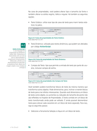 Na caixa de propriedades, você poderá alterar tipo e tamanho da fonte e
também alterar os estilos negrito, itálico e regular. Há também as seguintes
opções:
•	 Texto Estático: utilize esse tipo de caixa de texto para inserir textos está-
ticos no palco.
Figura 6.7 Caixa de propriedades do Texto Estático
Fonte:Adobe Flash CS3, 2011
•	 Texto Dinâmico: utilizado para textos dinâmicos, que podem ser alterados
por código ActionScript.
Figura 6.8: Caixa de propriedades do Texto Dinâmico
Fonte:Adobe Flash CS3, 2011
•	 Campos de Texto: tipo que permite a entrada de texto por parte do usu-
ário, inclusive campos de senha.
Figura 6.9: Caixa de propriedades dos Campos de Texto
Fonte:Adobe Flash CS3, 2011
Você também poderá transformar blocos de texto da mesma maneira que
transforma outros objetos. Pode dimensionar, girar, inclinar e inverter blocos
de texto para criar efeitos interessantes. Quando você dimensiona um bloco
de texto como objeto, os aumentos ou reduções do tamanho do ponto não
são refletidos no Inspetor de Propriedades. O texto contido em um bloco de
texto transformado ainda pode ser editado. É ainda possível desmembrar
texto para colocar cada caractere em um bloco de texto separado. Para isso,
siga os seguintes passos:
•	 Selecione a ferramenta Seleção e clique em um bloco de texto.
Adobe Actionscript
É uma linguagem de
programação da plataforma
Adobe Flash. Originalmente
desenvolvida como um meio
para os desenvolvedores
programarem dinamicamente,
melhorando a eficiência do
desenvolvimento de aplicacões
na plataforma Flash, desde uma
imagem simples à uma complexa
animação
Fundamentos do Desenvolvimento Webe-Tec Brasil 96
 