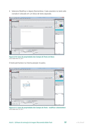 •	 Selecione Modificar e depois Desmembrar. Cada caractere no texto sele-
cionado é colocado em um bloco de texto separado.
Figura 6.10: Caixa de propriedades dos Campos de Texto em bloco
Fonte:Adobe Flash CS3, 2011
O texto permanece na mesma posição no palco.
Figura 6.11: Caixa de propriedades dos Campos de Texto - modificar e desmembrar
Fonte:Adobe Flash CS3, 2011
e-Tec BrasilAula 6 – Software de animação de imagens Macromedia Adobe Flash 97
 